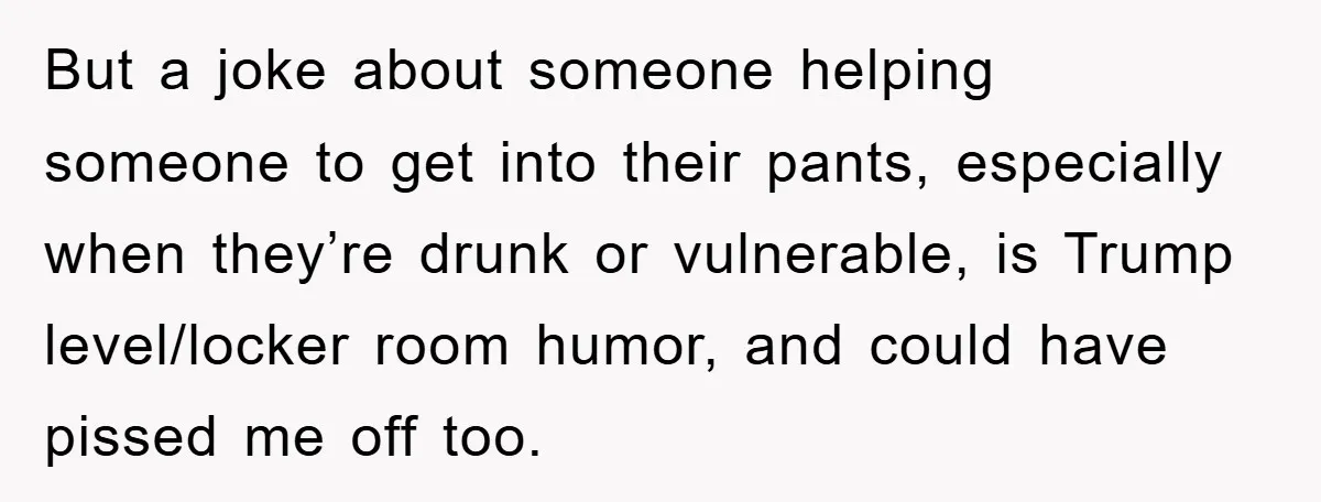 But a joke about someone helping someone to get into their pants, especially when they’re drunk or vulnerable, is Trump level/locker room humor, and could have pissed me off too.
