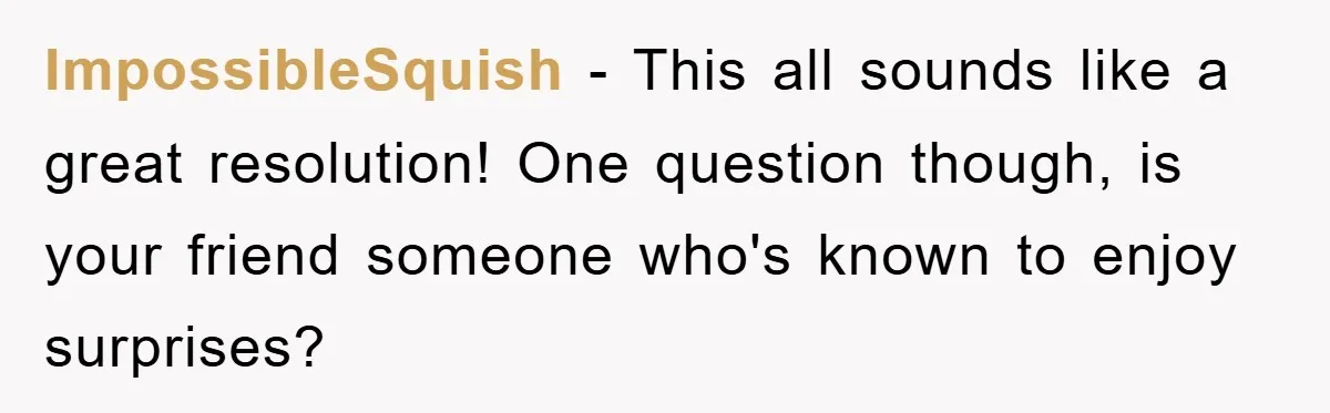 ImpossibleSquish − This all sounds like a great resolution! One question though, is your friend someone who's known to enjoy surprises?