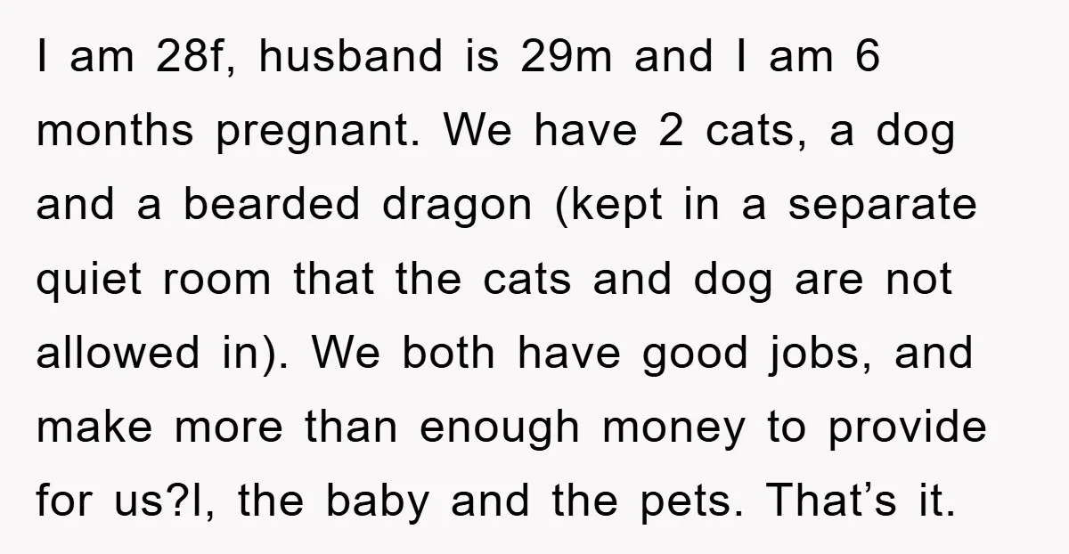I am 28f, husband is 29m and I am 6 months pregnant. We have 2 cats, a dog and a bearded dragon (kept in a separate quiet room that the...