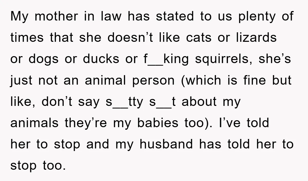 My mother in law has stated to us plenty of times that she doesn’t like cats or lizards or dogs or ducks or f__king squirrels, she’s just not an animal...