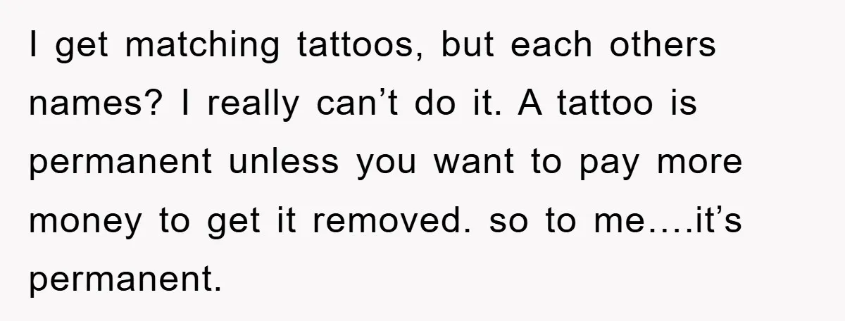 I get matching tattoos, but each others names? I really can’t do it. A tattoo is permanent unless you want to pay more money to get it removed. so to...