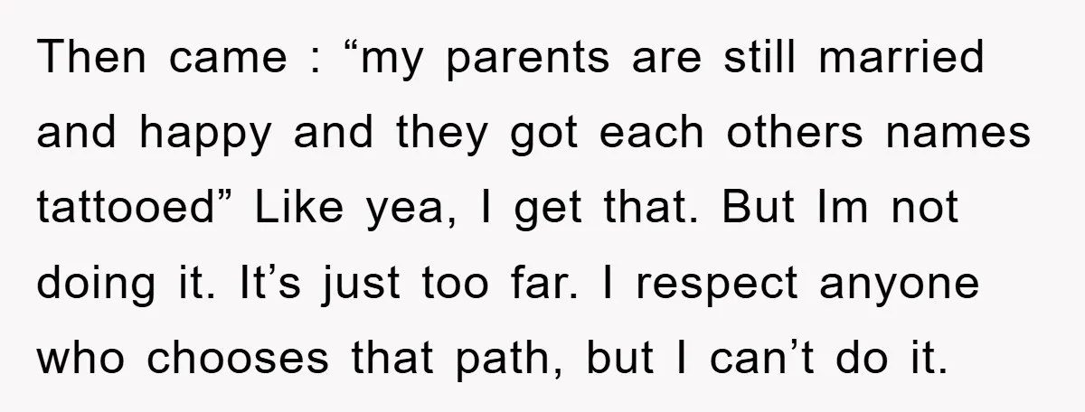 Then came : “my parents are still married and happy and they got each others names tattooed” Like yea, I get that. But Im not doing it. It’s just too...