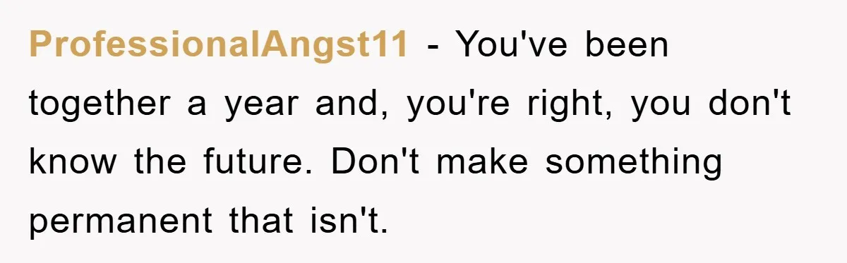 ProfessionalAngst11 − You've been together a year and, you're right, you don't know the future. Don't make something permanent that isn't.
