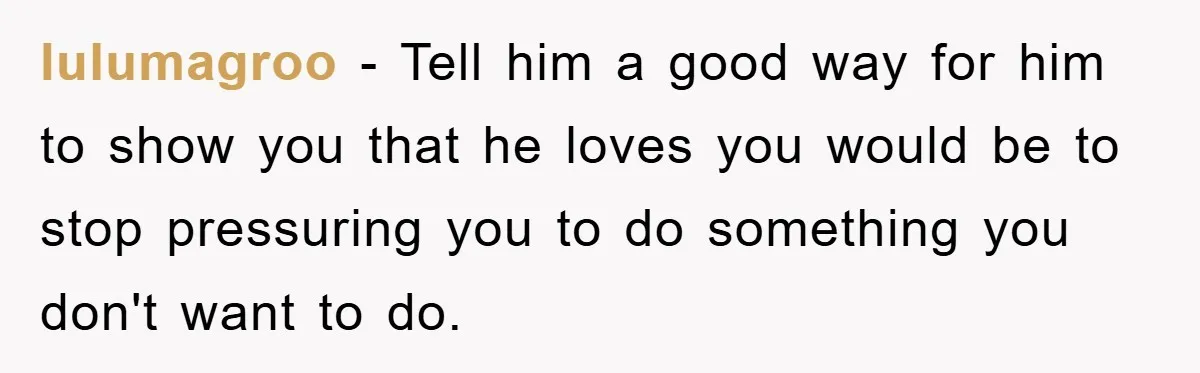 lulumagroo − Tell him a good way for him to show you that he loves you would be to stop pressuring you to do something you don't want to do.