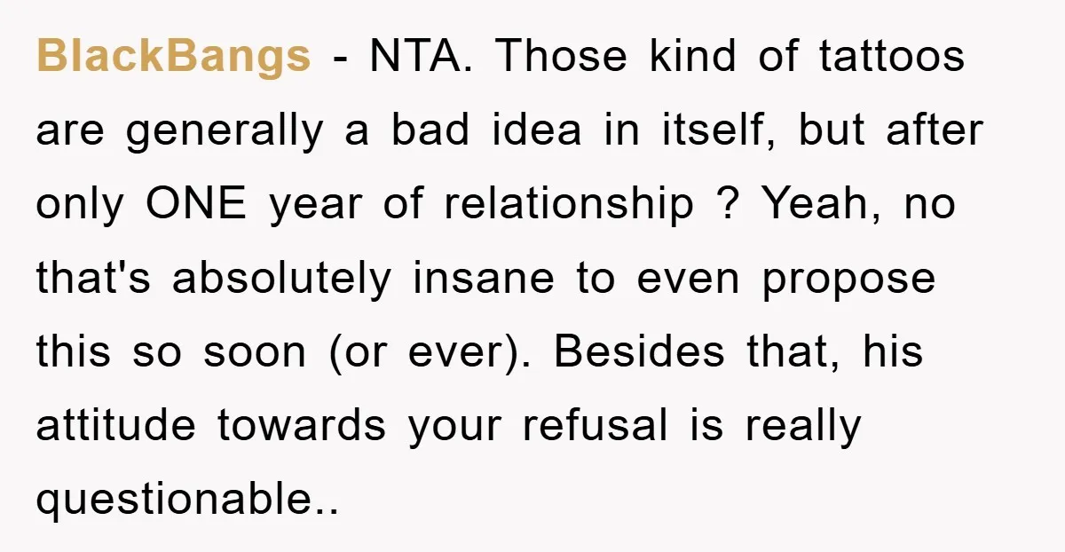 BlackBangs − NTA. Those kind of tattoos are generally a bad idea in itself, but after only ONE year of relationship ? Yeah, no that's absolutely insane to even propose...