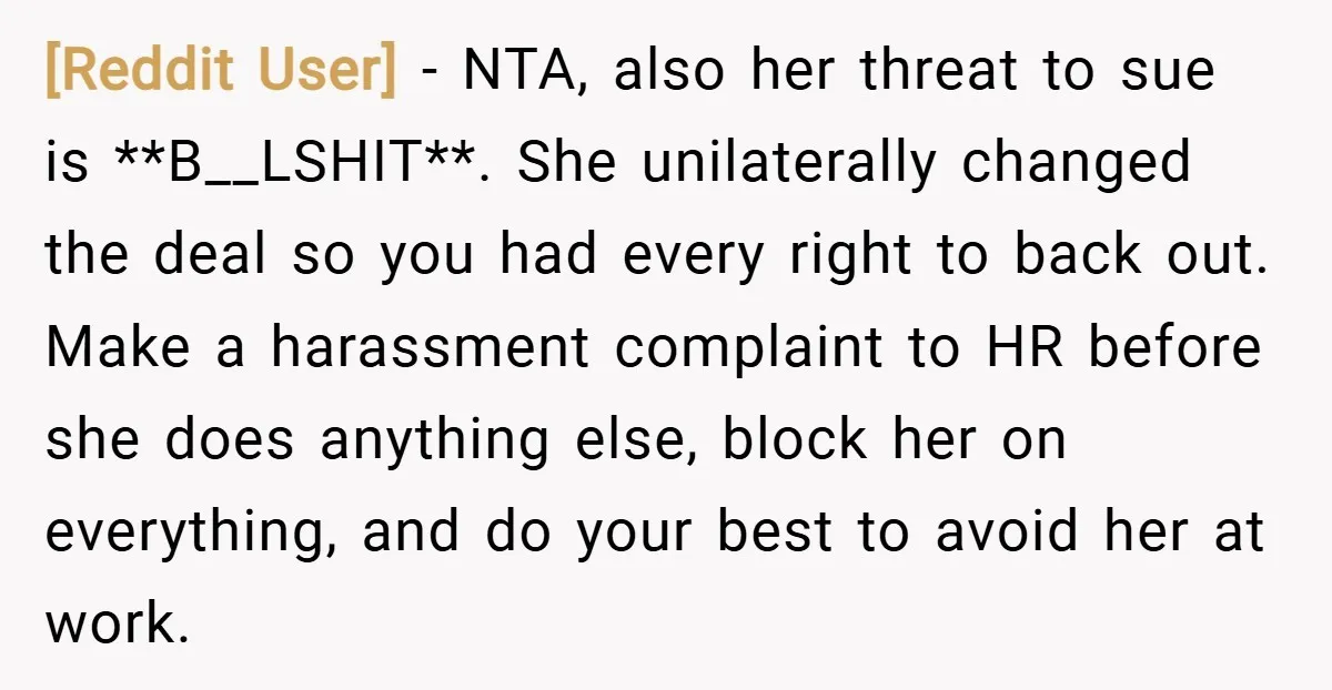 [Reddit User] − NTA, also her threat to sue is **B__LSHIT**. She unilaterally changed the deal so you had every right to back out. Make a harassment complaint to HR...