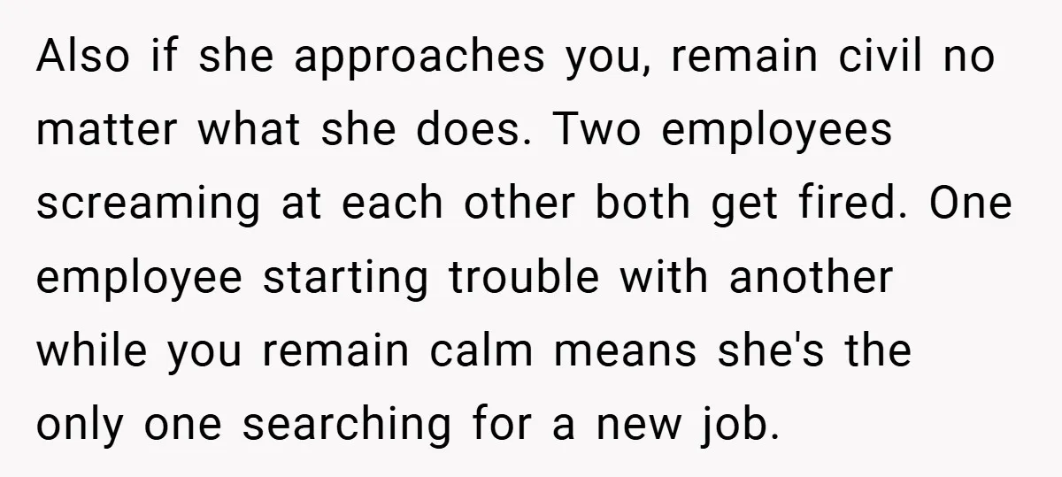 Also if she approaches you, remain civil no matter what she does. Two employees screaming at each other both get fired. One employee starting trouble with another while you remain...