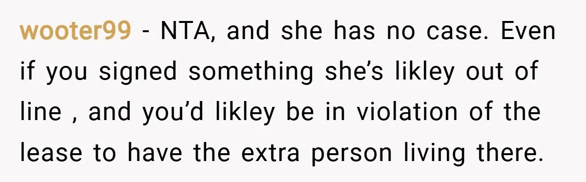 wooter99 − NTA, and she has no case. Even if you signed something she’s likley out of line , and you’d likley be in violation of the lease to have...