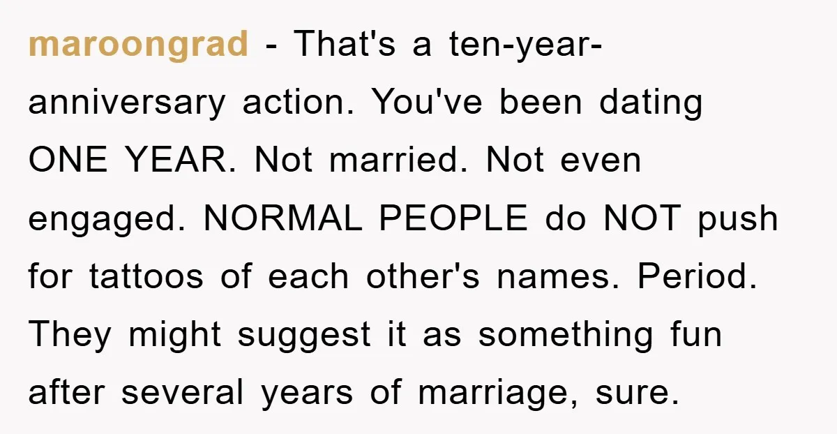 maroongrad − That's a ten-year-anniversary action. You've been dating ONE YEAR. Not married. Not even engaged. NORMAL PEOPLE do NOT push for tattoos of each other's names. Period. They might...