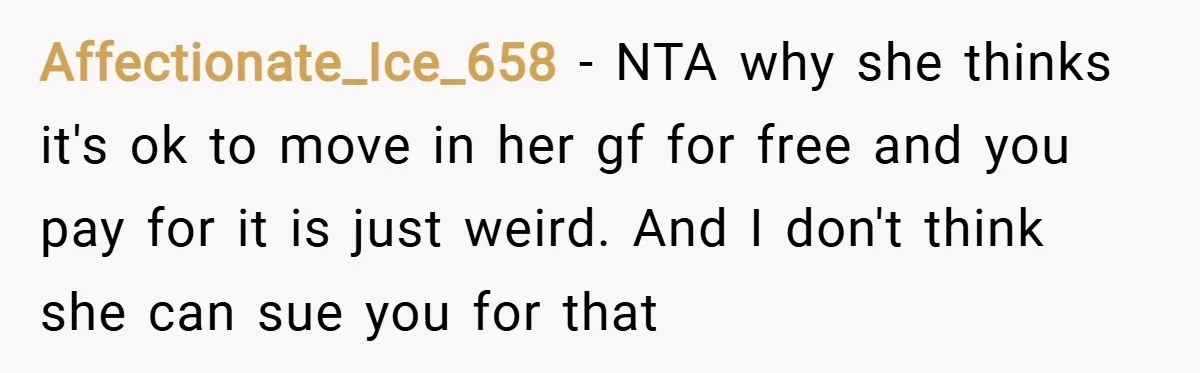 Affectionate_Ice_658 − NTA why she thinks it's ok to move in her gf for free and you pay for it is just weird. And I don't think she can sue...