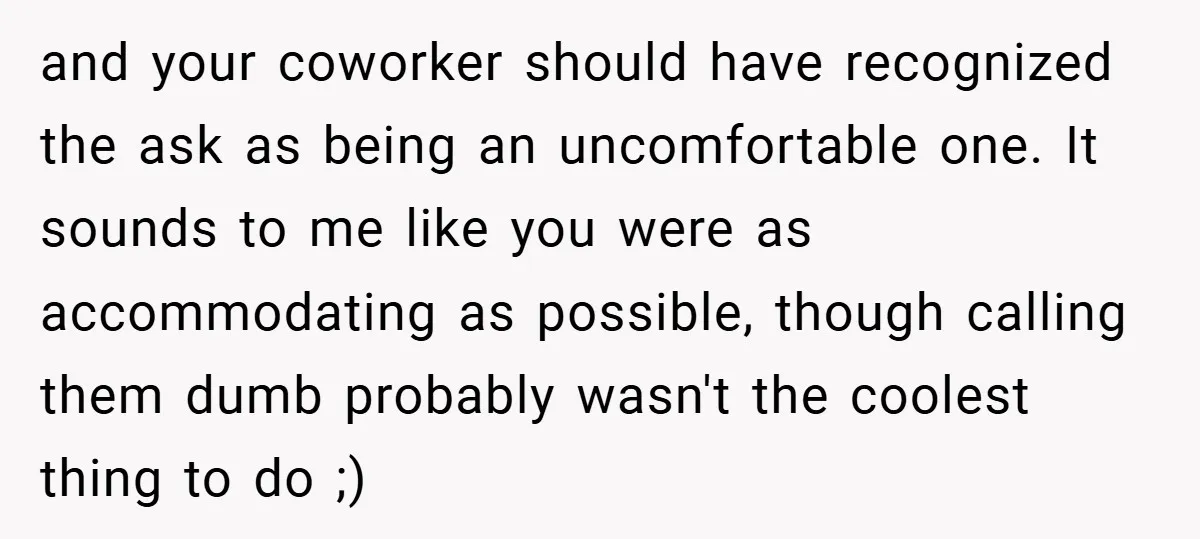 and your coworker should have recognized the ask as being an uncomfortable one. It sounds to me like you were as accommodating as possible, though calling them dumb probably wasn't...
