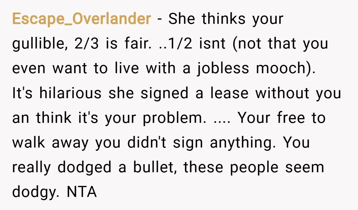 Escape_Overlander − She thinks your gullible, 2/3 is fair. ..1/2 isnt (not that you even want to live with a jobless mooch). It's hilarious she signed a lease without you...