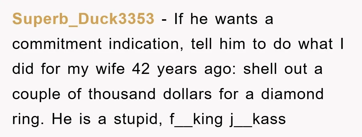 Superb_Duck3353 − If he wants a commitment indication, tell him to do what I did for my wife 42 years ago: shell out a couple of thousand dollars for a...