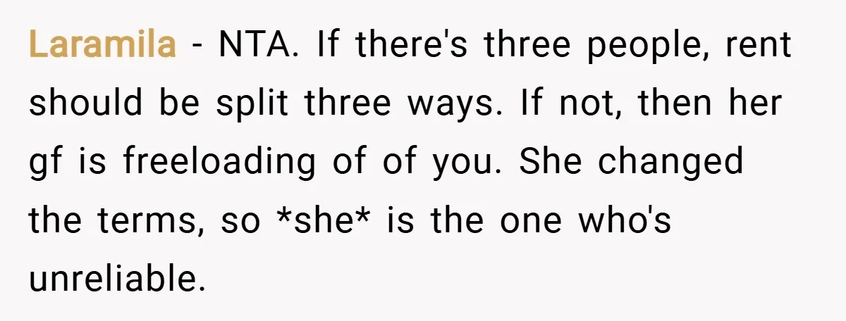 Laramila − NTA. If there's three people, rent should be split three ways. If not, then her gf is freeloading of of you. She changed the terms, so *she* is...