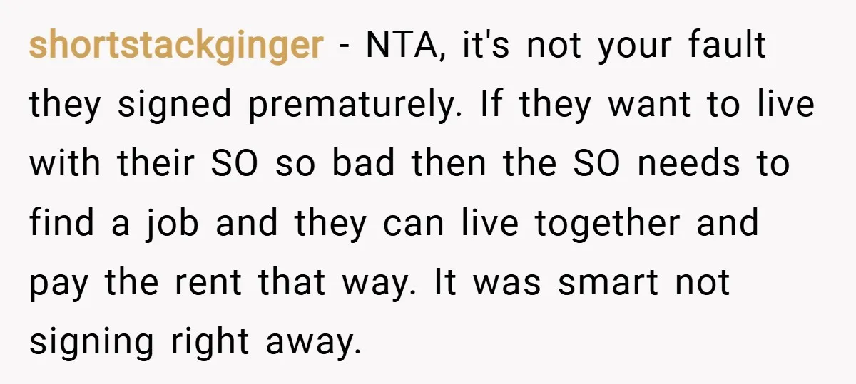 shortstackginger − NTA, it's not your fault they signed prematurely. If they want to live with their SO so bad then the SO needs to find a job and they...