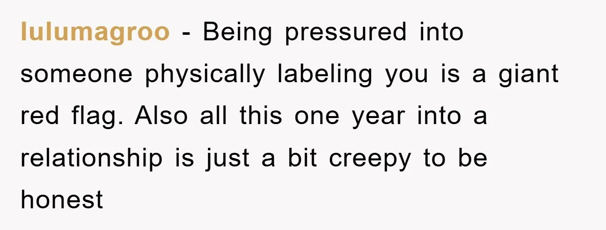 lulumagroo − Being pressured into someone physically labeling you is a giant red flag. Also all this one year into a relationship is just a bit creepy to be honest