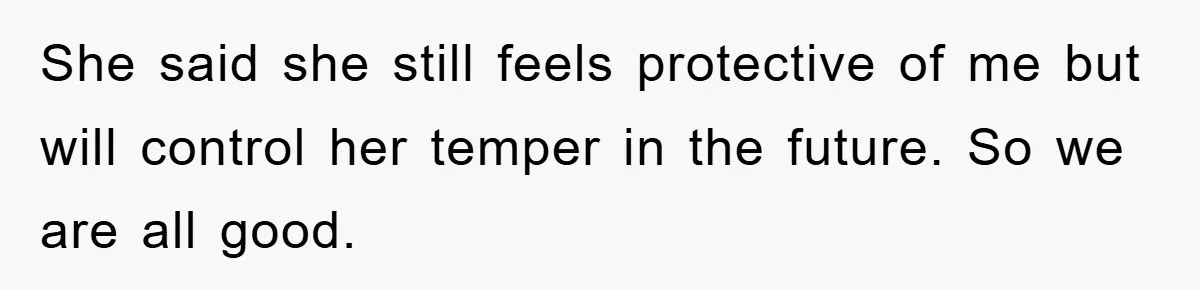 She said she still feels protective of me but will control her temper in the future. So we are all good.