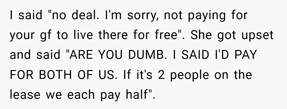 I said "no deal. I'm sorry, not paying for your gf to live there for free". She got upset and said "ARE YOU DUMB. I SAID I'D PAY FOR BOTH...