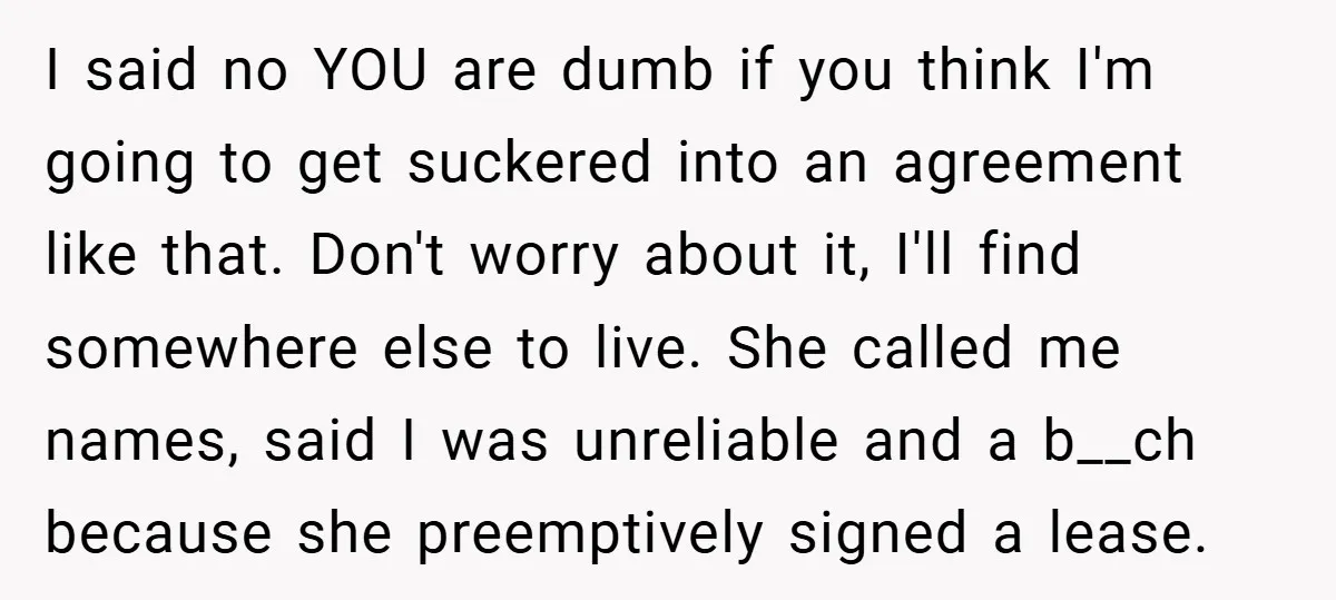 I said no YOU are dumb if you think I'm going to get suckered into an agreement like that. Don't worry about it, I'll find somewhere else to live. She...