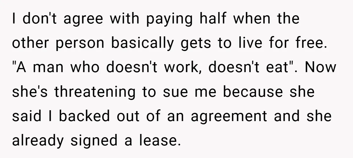 I don't agree with paying half when the other person basically gets to live for free. "A man who doesn't work, doesn't eat". Now she's threatening to sue me because...