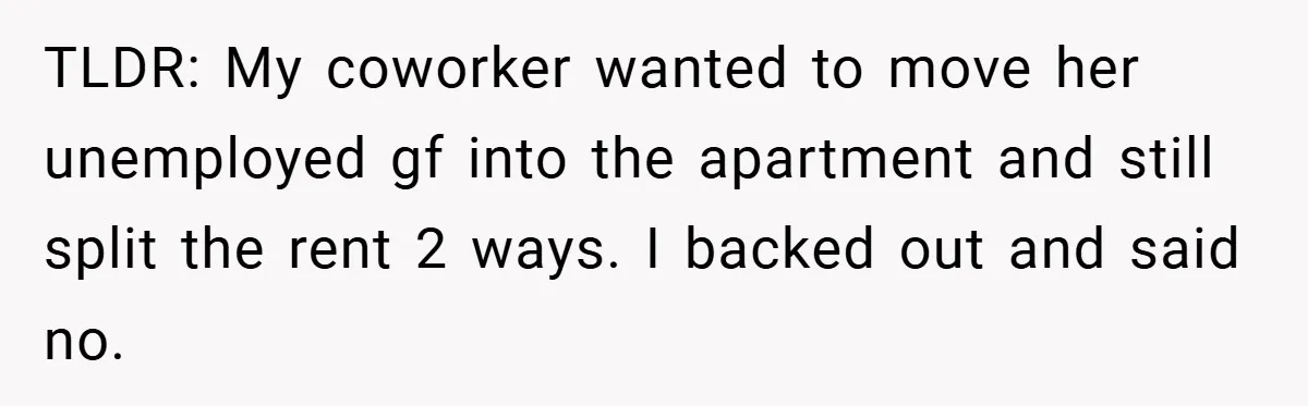 TLDR: My coworker wanted to move her unemployed gf into the apartment and still split the rent 2 ways. I backed out and said no.