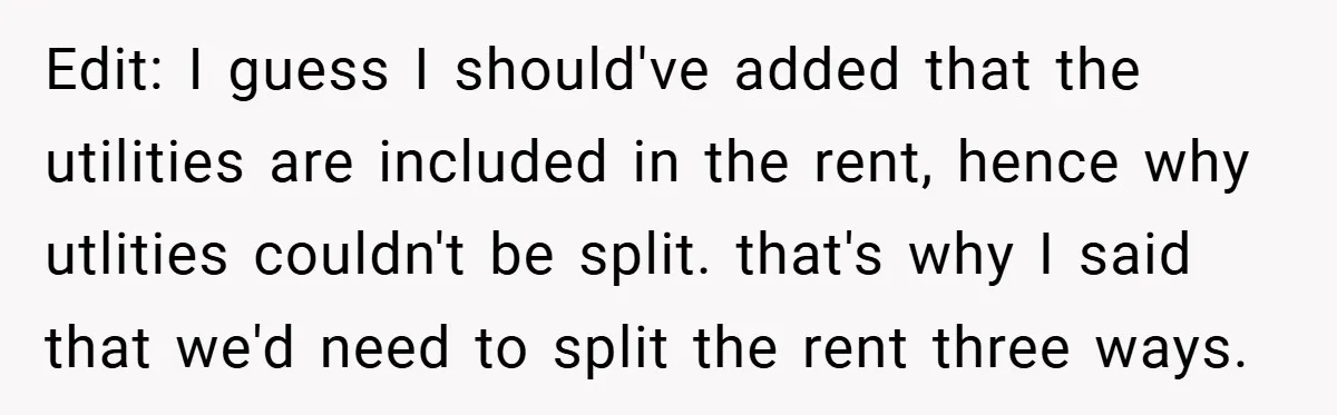 Edit: I guess I should've added that the utilities are included in the rent, hence why utlities couldn't be split. that's why I said that we'd need to split the...