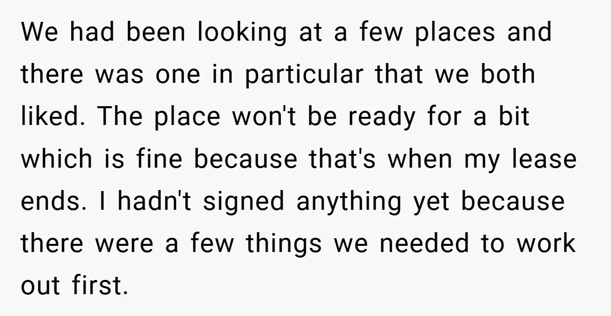 We had been looking at a few places and there was one in particular that we both liked. The place won't be ready for a bit which is fine because...