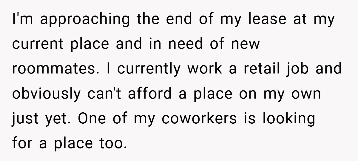 I'm approaching the end of my lease at my current place and in need of new roommates. I currently work a retail job and obviously can't afford a place on...
