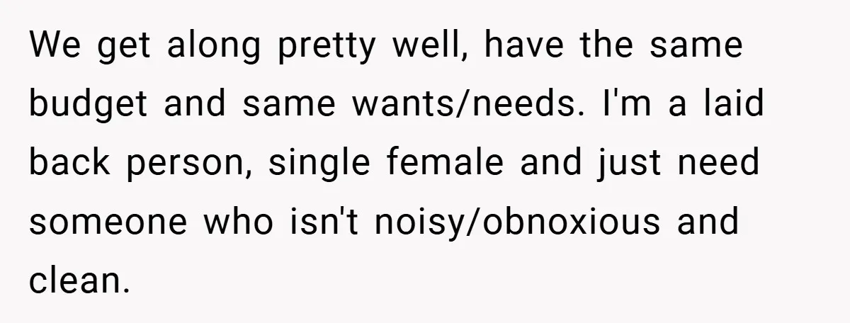 We get along pretty well, have the same budget and same wants/needs. I'm a laid back person, single female and just need someone who isn't noisy/obnoxious and clean.