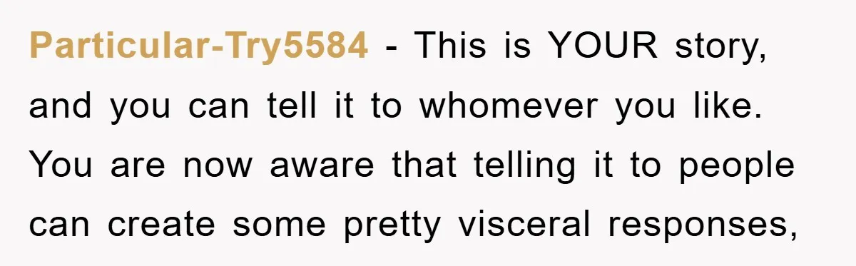 Particular-Try5584 − This is YOUR story, and you can tell it to whomever you like. You are now aware that telling it to people can create some pretty visceral responses,