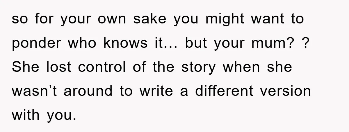 so for your own sake you might want to ponder who knows it… but your mum? ? She lost control of the story when she wasn’t around to write a...