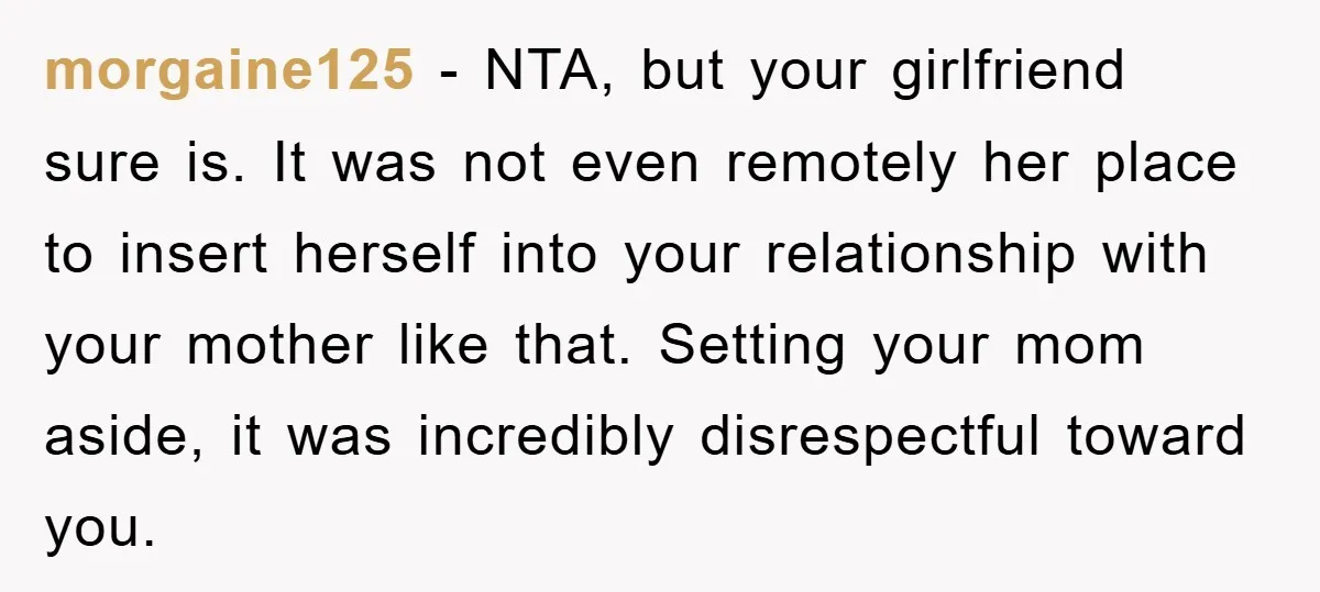 morgaine125 − NTA, but your girlfriend sure is. It was not even remotely her place to insert herself into your relationship with your mother like that. Setting your mom aside,...