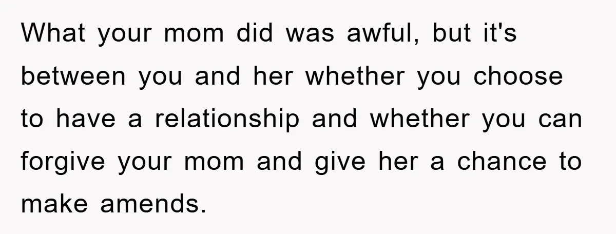 What your mom did was awful, but it's between you and her whether you choose to have a relationship and whether you can forgive your mom and give her a...
