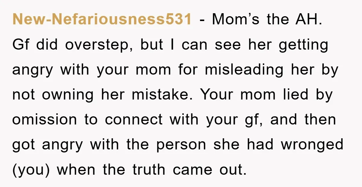 New-Nefariousness531 − Mom’s the AH. Gf did overstep, but I can see her getting angry with your mom for misleading her by not owning her mistake. Your mom lied by...