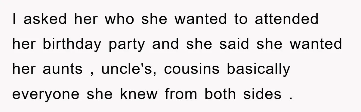I asked her who she wanted to attended her birthday party and she said she wanted her aunts , uncle's, cousins basically everyone she knew from both sides .