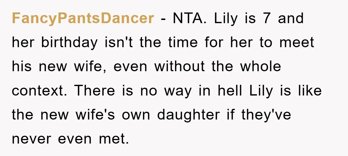 FancyPantsDancer − NTA. Lily is 7 and her birthday isn't the time for her to meet his new wife, even without the whole context. There is no way in hell...