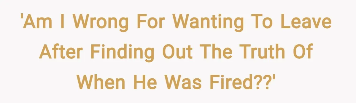'Am I wrong for wanting to leave after finding out the truth of when he was fired??'