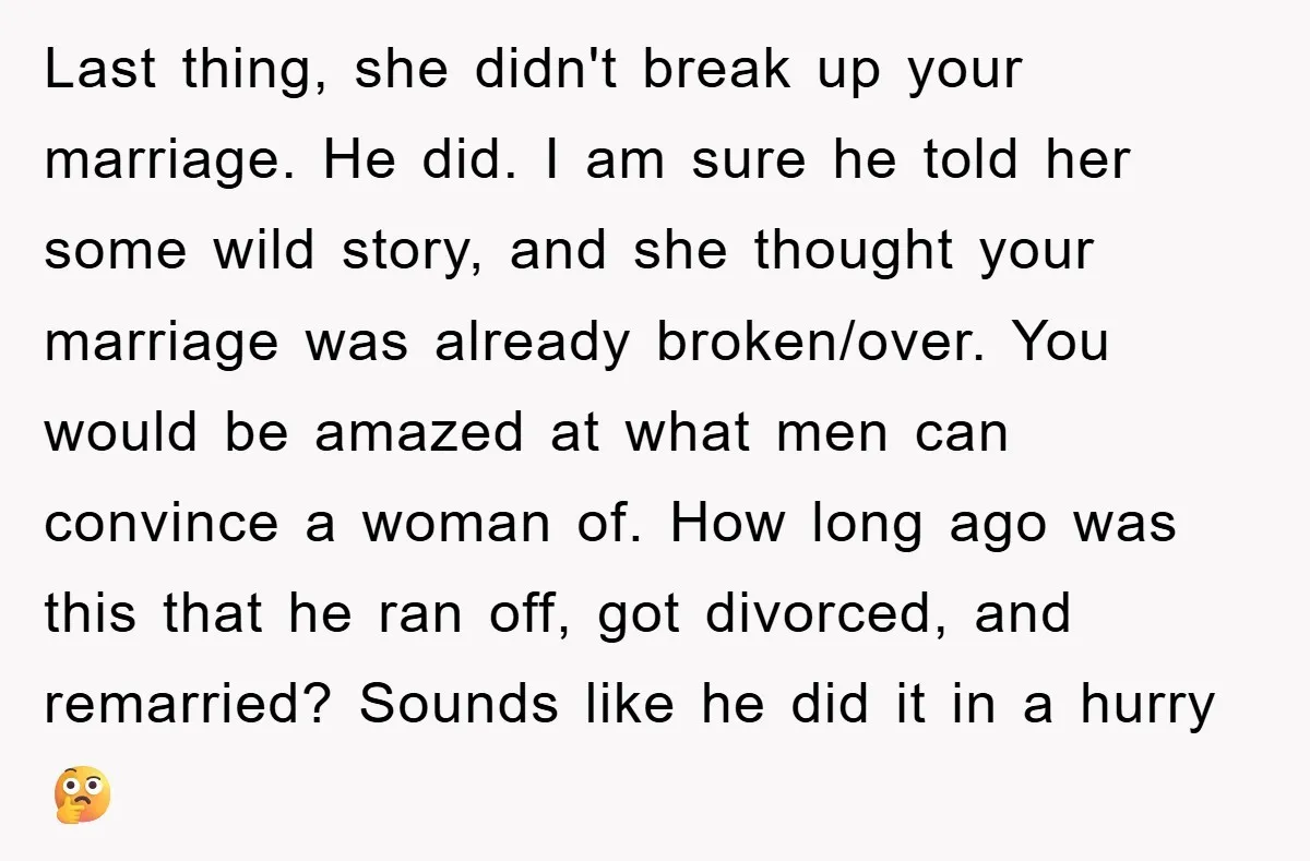Last thing, she didn't break up your marriage. He did. I am sure he told her some wild story, and she thought your marriage was already broken/over. You would be...