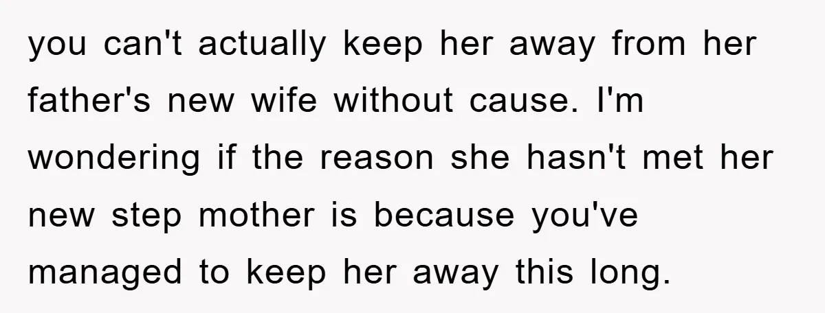 you can't actually keep her away from her father's new wife without cause. I'm wondering if the reason she hasn't met her new step mother is because you've managed to...