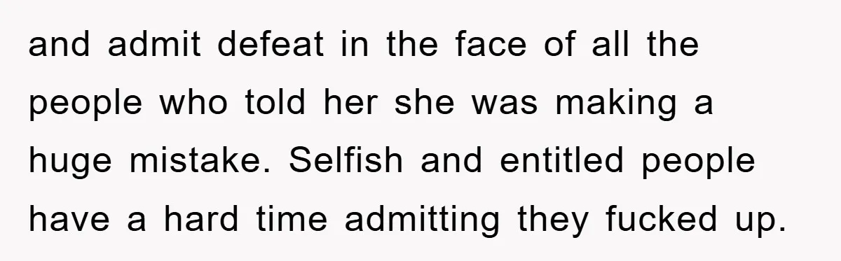 and admit defeat in the face of all the people who told her she was making a huge mistake. Selfish and entitled people have a hard time admitting they fucked...