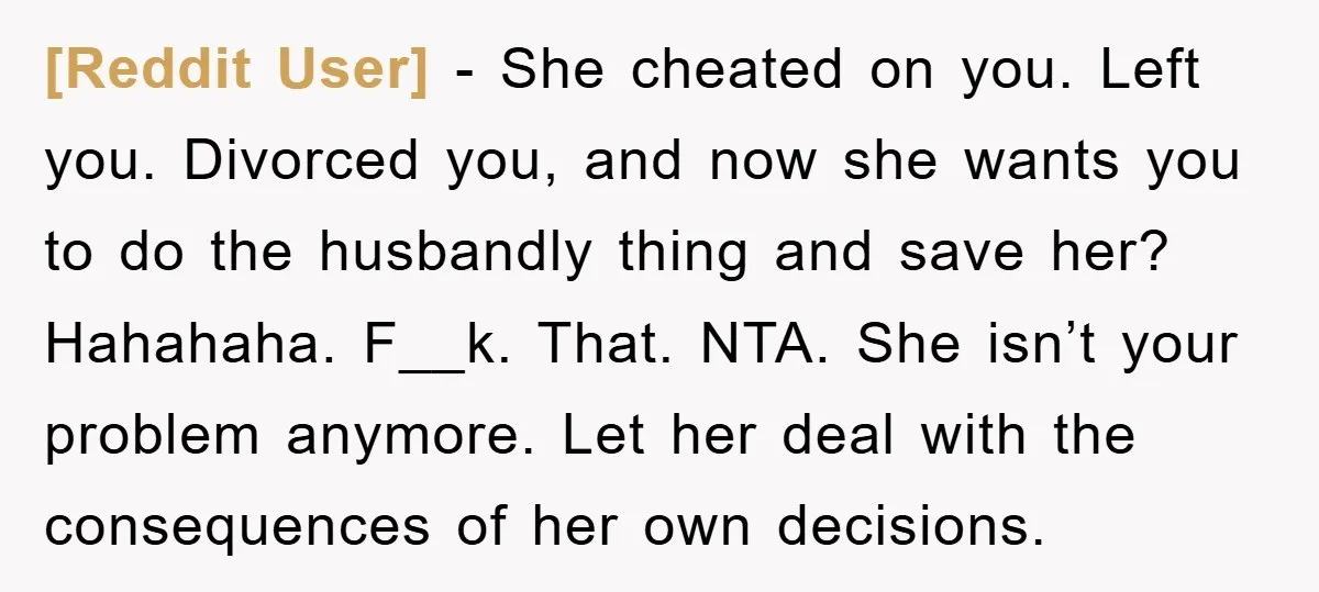[Reddit User] − She cheated on you. Left you. Divorced you, and now she wants you to do the husbandly thing and save her? Hahahaha. F__k. That. NTA. She isn’t...