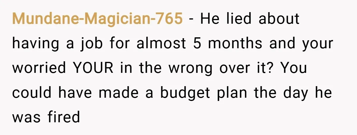 Mundane-Magician-765 − He lied about having a job for almost 5 months and your worried YOUR in the wrong over it? You could have made a budget plan the day...