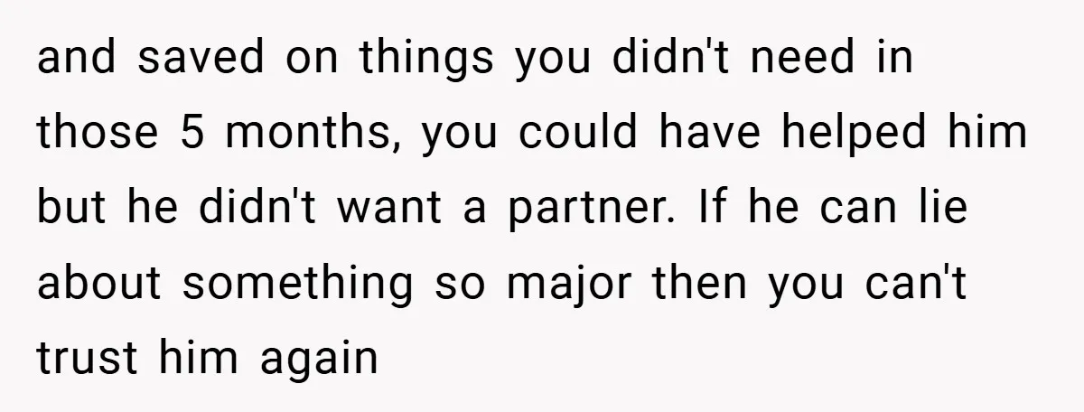 and saved on things you didn't need in those 5 months, you could have helped him but he didn't want a partner. If he can lie about something so major...