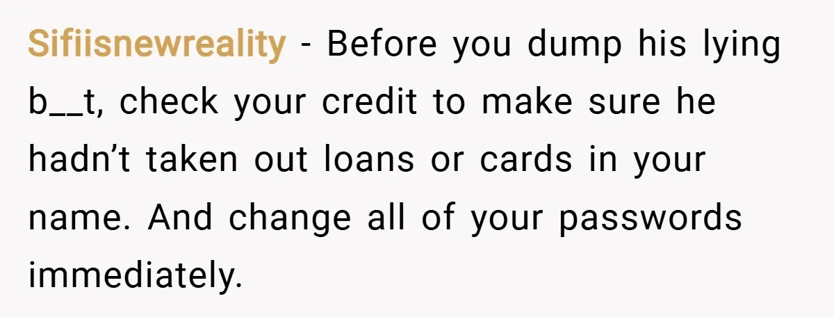 Sifiisnewreality − Before you dump his lying b__t, check your credit to make sure he hadn’t taken out loans or cards in your name. And change all of your passwords...
