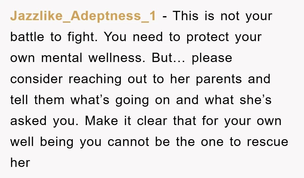 Jazzlike_Adeptness_1 − This is not your battle to fight. You need to protect your own mental wellness. But… please consider reaching out to her parents and tell them what’s going...