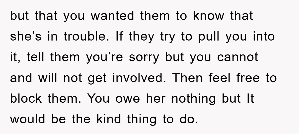 but that you wanted them to know that she’s in trouble. If they try to pull you into it, tell them you’re sorry but you cannot and will not get...