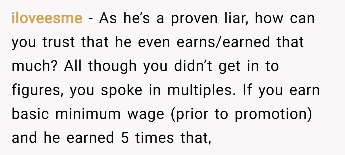 iloveesme − As he’s a proven liar, how can you trust that he even earns/earned that much? All though you didn’t get in to figures, you spoke in multiples. If...