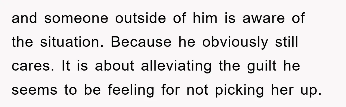 and someone outside of him is aware of the situation. Because he obviously still cares. It is about alleviating the guilt he seems to be feeling for not picking her...