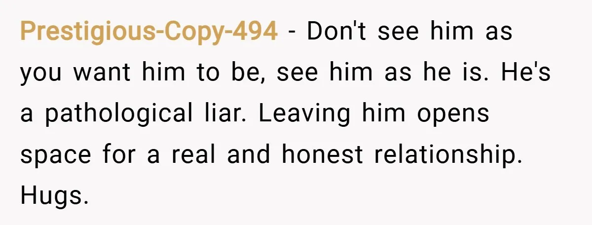 Prestigious-Copy-494 − Don't see him as you want him to be, see him as he is. He's a pathological liar. Leaving him opens space for a real and honest relationship....