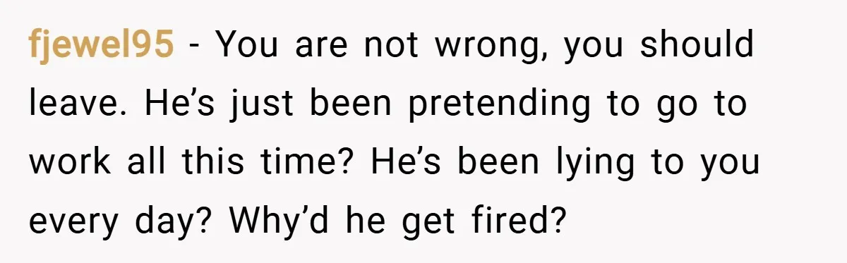 fjewel95 − You are not wrong, you should leave. He’s just been pretending to go to work all this time? He’s been lying to you every day? Why’d he get...